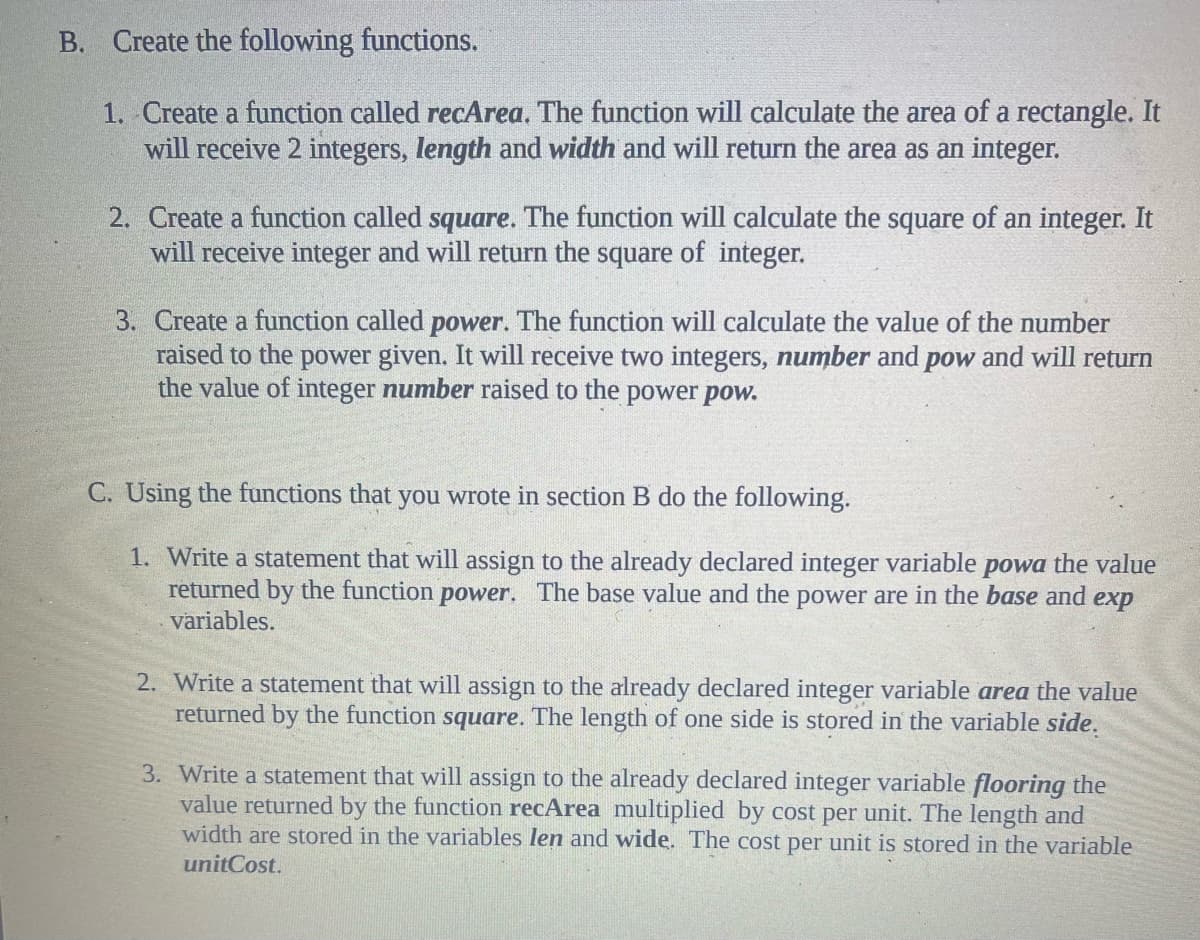 B. Create the following functions.
1. Create a function called recArea. The function will calculate the area of a rectangle. It
will receive 2 integers, length and width and will return the area as an integer.
2. Create a function called square. The function will calculate the square of an integer. It
will receive integer and will return the square of integer.
3. Create a function called power. The function will calculate the value of the number
raised to the power given. It will receive two integers, number and pow and will return
the value of integer number raised to the power pow.
C. Using the functions that you wrote in section B do the following.
1. Write a statement that will assign to the already declared integer variable, powa the value
returned by the function power. The base value and the power are in the base and exp
variables.
2. Write a statement that will assign to the already declared integer variable area the value
returned by the function square. The length of one side is stored in the variable side.
3. Write a statement that will assign to the already declared integer variable flooring the
value returned by the function recArea multiplied by cost per unit. The length and
width are stored in the variables len and wide. The cost per unit is stored in the variable
unitCost.
