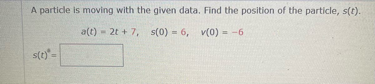 A particle is moving with the given data. Find the position of the particle, s(t).
a(t) = 2t + 7, s(0) = 6, v(0) = -6
s(t) =

