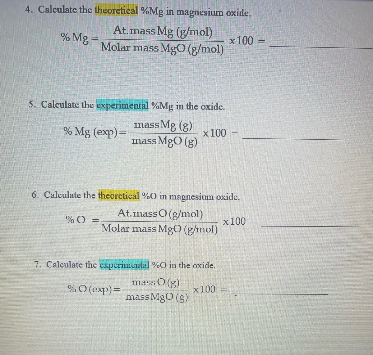 4. Calculate the theoretical %Mg in magnesium oxide.
At.mass Mg (g/mol)
x100
Molar mass MgO (g/mol)
% Mg =
5. Calculate the experimental %Mg in the oxide.
mass Mg (g)
x 100
mass MgO (g)
% Mg (exp)=
6. Calculate the theoretical %O in magnesium oxide.
At.massO (g/mol)
= 0%
Molar mass MgO (g/mol)
x100
7. Calculate the experimental %O in the oxide.
mass O (g)
%O (exp)=
x100
mass MgO (g)
