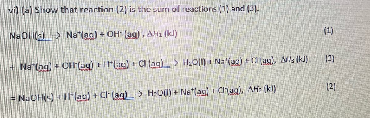 vi) (a) Show that reaction (2) is the sum of reactions (1) and (3).
NaOH(s)> Na*(ag) + OH (ag), AH1 (kJ)
(1)
+ Na (ag) + OH (ag) + H*(ag) + CI(ag)→ H2O(1) + Na*(ag) + CH(ag), AH3 (kJ)
(3)
NaOH(s) + H*(ag) + Cl (ag)→ H20(1) + Na*(aq) + Cl(ag), AH2 (kJ)
(2)
