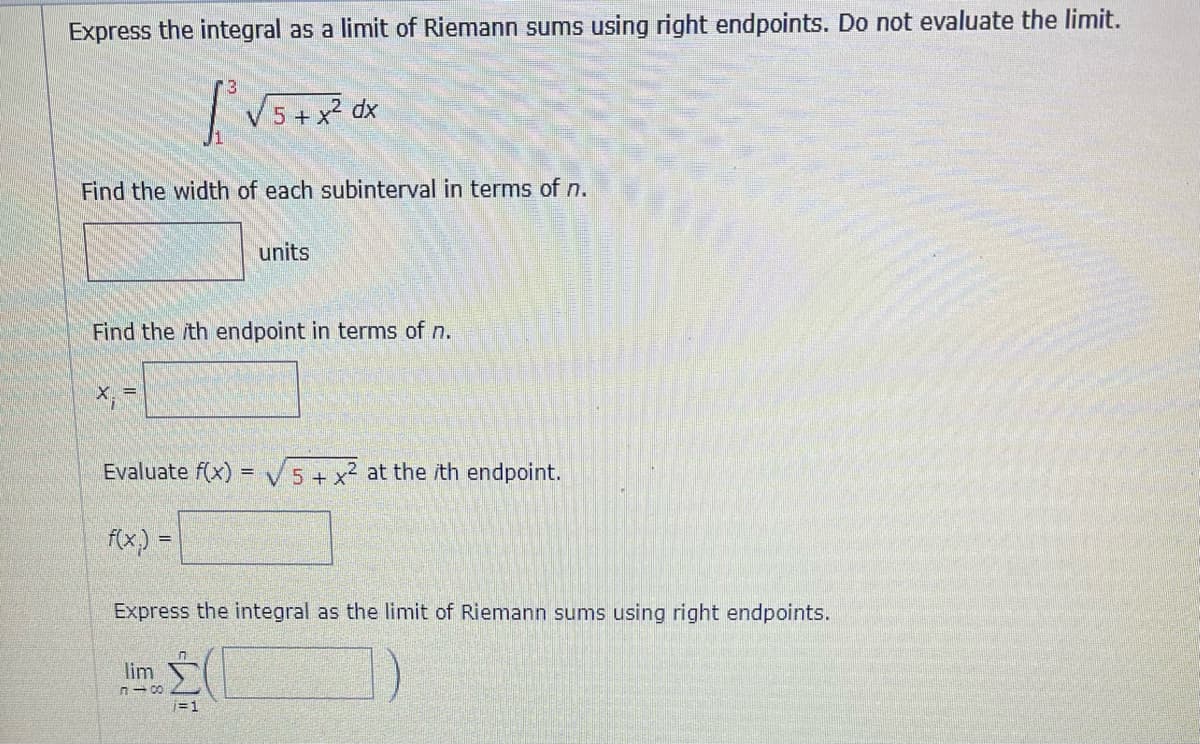 Express the integral as a limit of Riemann sums using right endpoints. Do not evaluate the limit.
[²√5 + x²³0x
Find the width of each subinterval in terms of n.
units
Find the ith endpoint in terms of n.
x₁ =
Evaluate f(x)=√5 + x² at the ith endpoint.
f(x.)
=
Express the integral as the limit of Riemann sums using right endpoints.
lim
810
W
=1