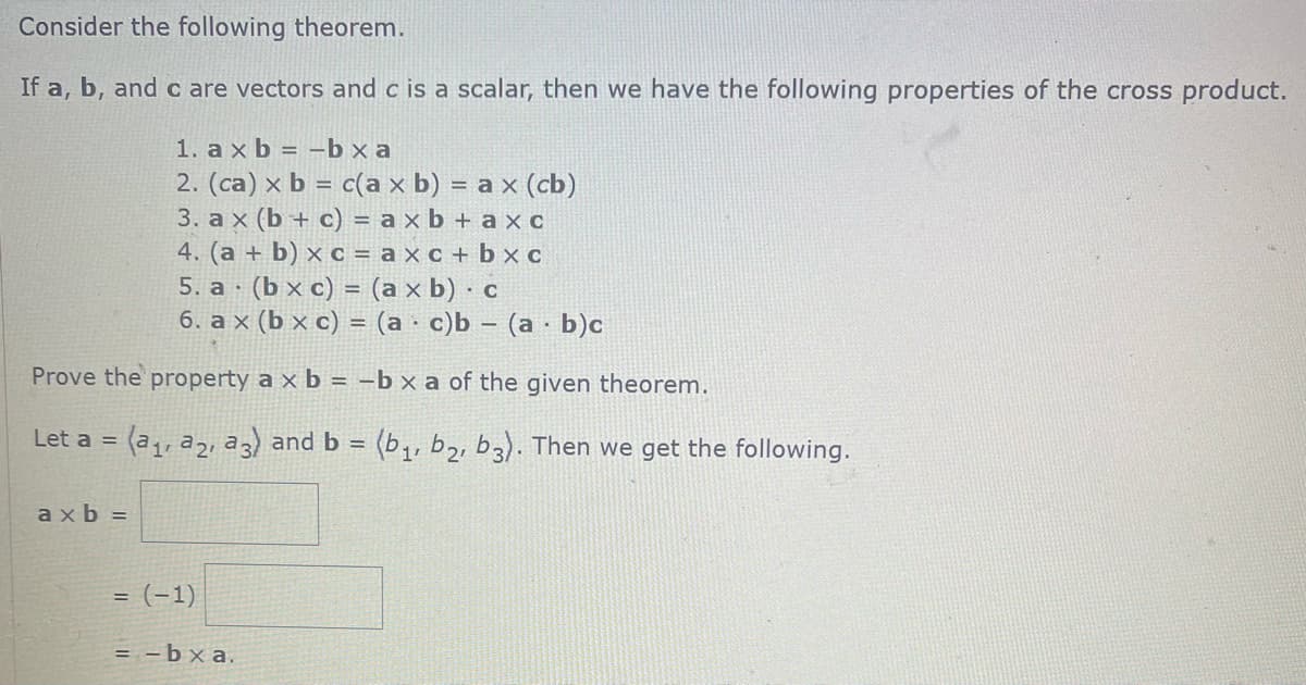 Consider the following theorem.
If a, b, and c are vectors and c is a scalar, then we have the following properties of the cross product.
1. ax b = -bxa
2. (ca) x b = c(a x b) = ax (cb)
3. ax (b + c) = axb + ax c
4. (a + b) x c = axc + bxc
5. a (b x c) = (axb).c
6. ax (bx c) = (a c)b (a b)c
Prove the property a x b = -b x a of the given theorem.
Let a = (a₁, a2, a 3) and b = (b₁,b₂, b3). Then we get the following.
axb=
=
(-1)
= -bxa.