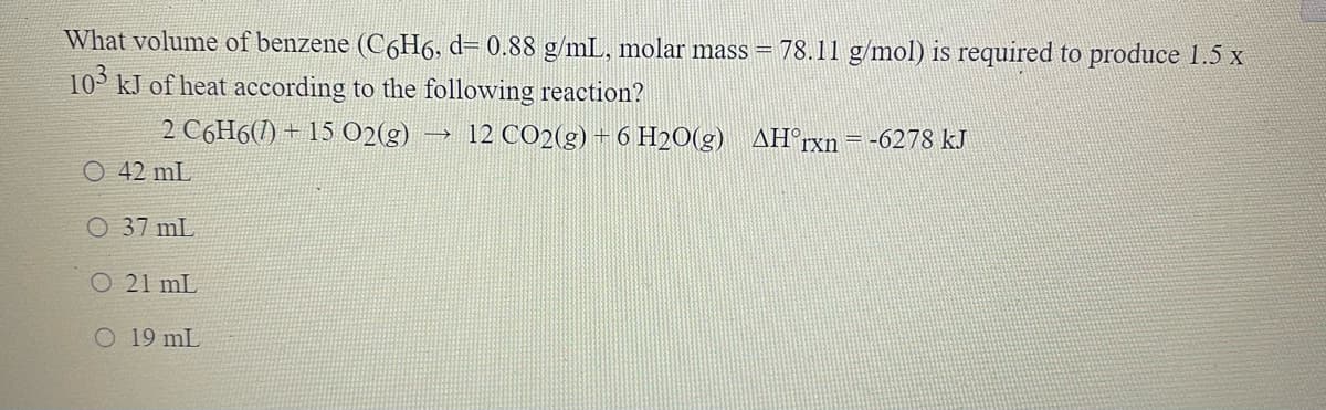 What volume of benzene (C6H6, d= 0.88 g/mL, molar mass = 78.11 g/mol) is required to produce 1.5 x
10° kJ of heat according to the following reaction?
2 C6H6(1) + 15 02(g)
12 CO2(g) + 6 H2O(g) AH°rxn=-6278 kJ
O 42 mL
O 37 mL
O 21 mL
O 19 mL
