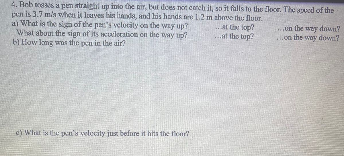 4. Bob tosses a pen straight up into the air, but does not catch it, so it falls to the floor. The speed of the
pen is 3.7 m/s when it leaves his hands, and his hands are 1.2 m above the floor.
a) What is the sign of the pen's velocity on the way up?
What about the sign of its acceleration on the way up?
b) How long was the pen in the air?
c) What is the pen's velocity just before it hits the floor?
...at the top?
...at the top?
...on the way down?
...on the way down?