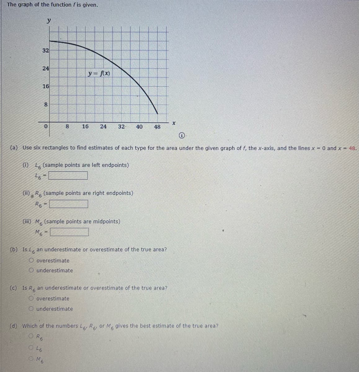 The graph of the function fis given.
32
24
y= fx)
16
8.
8.
16
24
32
40
48
(a) Use six rectangles to find estimates of each type for the area under the given graph of f, the x-axis, and the lines x = 0 and x = 48.
(i) L. (sample points are left endpoints)
(ii) R, (sample points are right endpoints)
R5
(iii) M, (sample points are midpoints)
(b) Is L̟ an underestimate or overestimate of the true area?
O overestimate
O underestimate
(c) Is R an underestimate or overestimate of the true area?
O overestimate
O underestimate
(d) Which of the numbers Lei Re, or M gives the best estimate of the true area?
O R6
OL6
O M6
