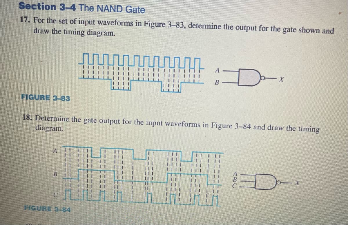 Section 3-4 The NAND Gate
17. For the set of input waveforms in Figure 3-83, determine the output for the gate shown and
draw the timing diagram.
m
FIGURE 3-83
B
I
18. Determine the gate output for the input waveforms in Figure 3-84 and draw the timing
diagram.
H
n
1
11
TI
CH
FIGURE 3-84
111
1111
I
L
11
B
II E TI
LI
1
T
HI
TI
D
11
X
D
X