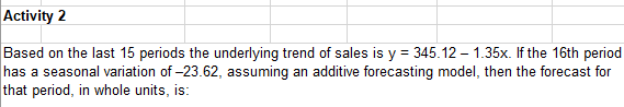Activity 2
Based on the last 15 periods the underlying trend of sales is y = 345.12 – 1.35x. If the 16th period
has a seasonal variation of -23.62, assuming an additive forecasting model, then the forecast for
that period, in whole units, is:
%3D
