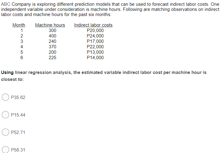 ABC Company is exploring different prediction models that can be used to forecast indirect labor costs. One
independent variable under consideration is machine hours. Following are matching observations on indirect
labor costs and machine hours for the past six months:
Machine hours
Indirect labor costs
P20,000
P24,000
P17,000
P22,000
P13,000
P14,000
Month
1
300
400
240
4
370
5
200
6
225
Using linear regression analysis, the estimated variable indirect labor cost per machine hour is
closest to:
P35.62
P15.44
P52.71
P58.31
