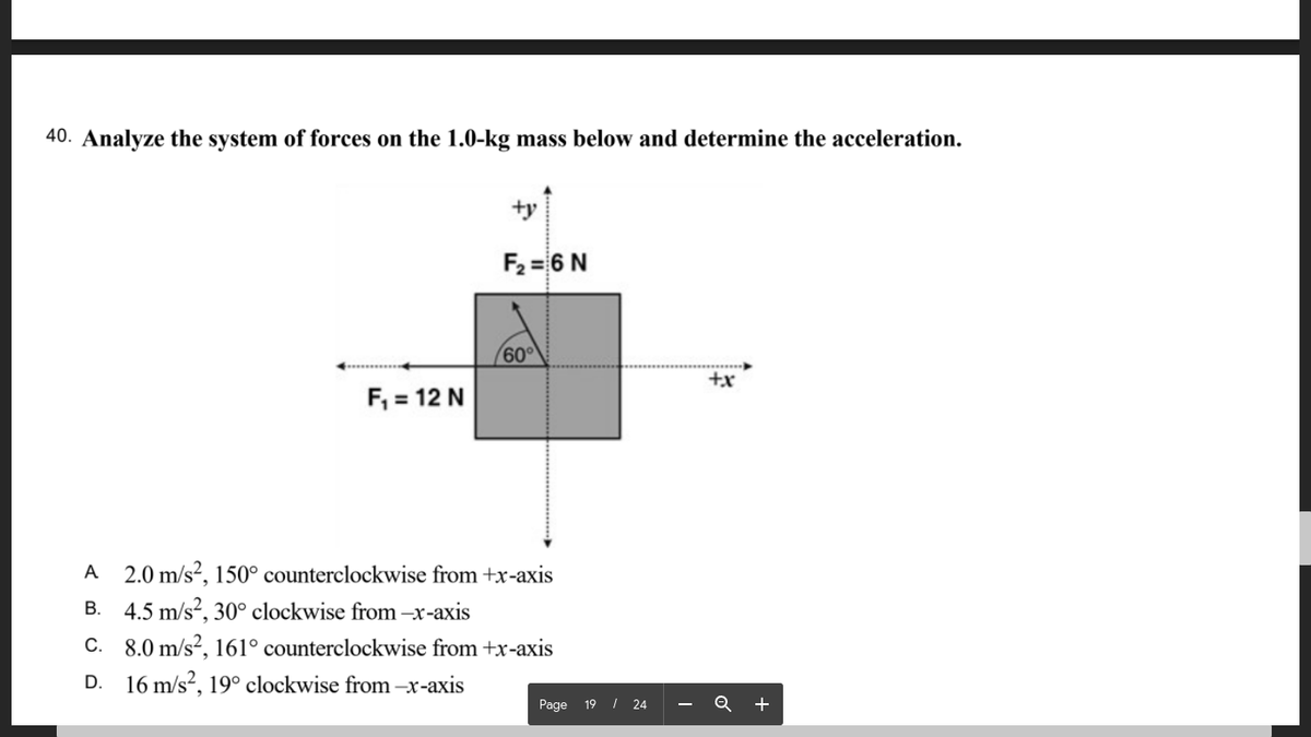 40. Analyze the system of forces on the 1.0-kg mass below and determine the acceleration.
サ
F2 = 6 N
60°
F, = 12 N
A 2.0 m/s?, 150° counterclockwise from +x-axis
B. 4.5 m/s?, 30° clockwise from -x-axis
C. 8.0 m/s?, 161° counterclockwise from +x-axis
D. 16 m/s², 19° clockwise from –x-axis
Page 19 I 24
+

