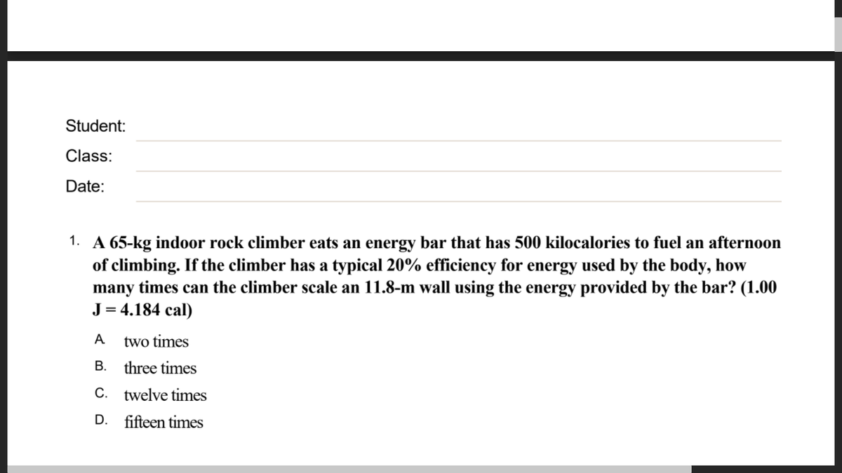 Student:
Class:
Date:
1. A 65-kg indoor rock climber eats an energy bar that has 500 kilocalories to fuel an afternoon
of climbing. If the climber has a typical 20% efficiency for energy used by the body, how
many times can the climber scale an 11.8-m wall using the energy provided by the bar? (1.00
J = 4.184 cal)
A
two times
B. three times
С.
twelve times
D.
fifteen times
