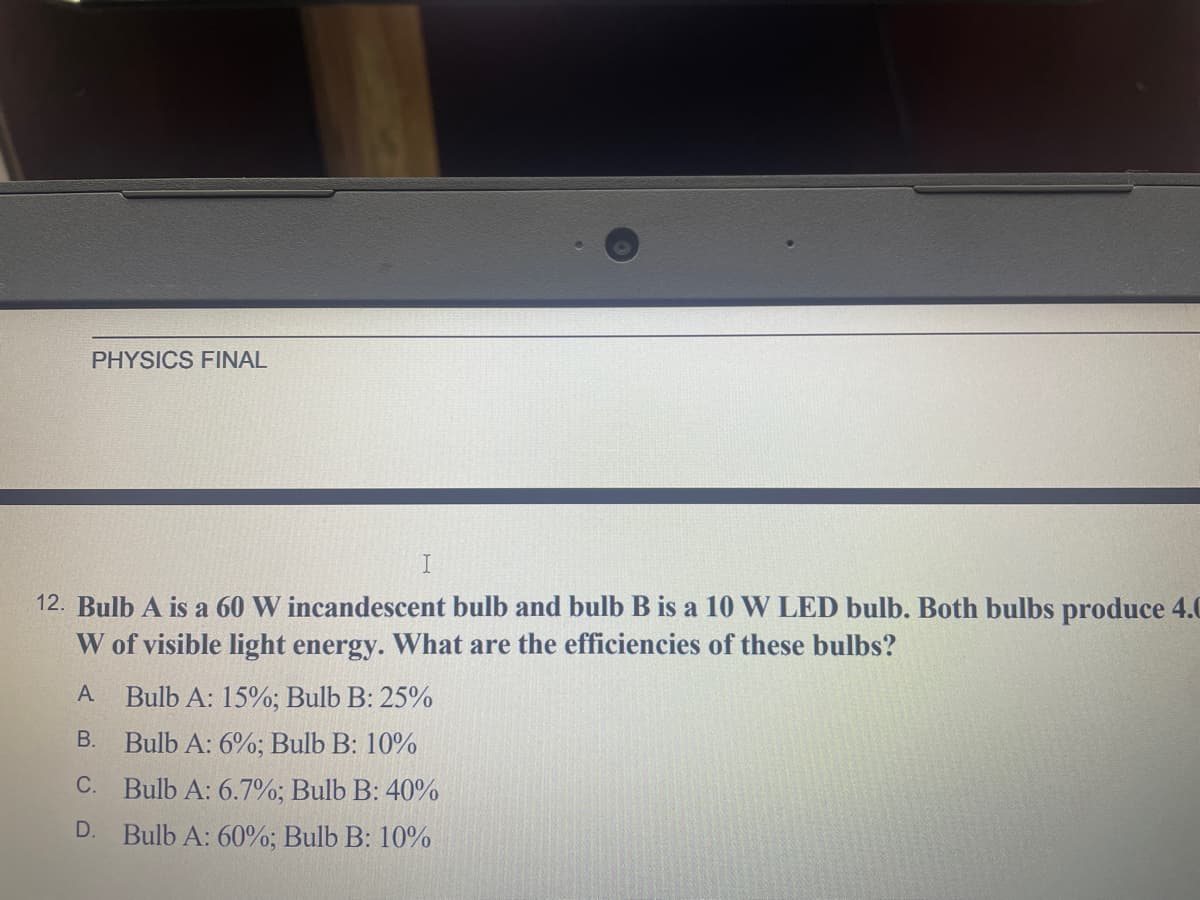 PHYSICS FINAL
12. Bulb A is a 60 W incandescent bulb and bulb B is a 10 W LED bulb. Both bulbs produce 4.0
W of visible light energy. What are the efficiencies of these bulbs?
A
Bulb A: 15%; Bulb B: 25%
B. Bulb A: 6%; Bulb B: 10%
С.
Bulb A: 6.7%; Bulb B: 40%
D.
Bulb A: 60%; Bulb B: 10%
