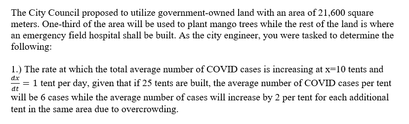 The City Council proposed to utilize government-owned land with an area of 21,600 square
meters. One-third of the area will be used to plant mango trees while the rest of the land is where
an emergency field hospital shall be built. As the city engineer, you were tasked to determine the
following:
1.) The rate at which the total average number of COVID cases is increasing at x=10 tents and
dx
1 tent per day, given that if 25 tents are built, the average number of COVID cases per tent
at
will be 6 cases while the average number of cases will increase by 2 per tent for each additional
tent in the same area due to overcrowding.
