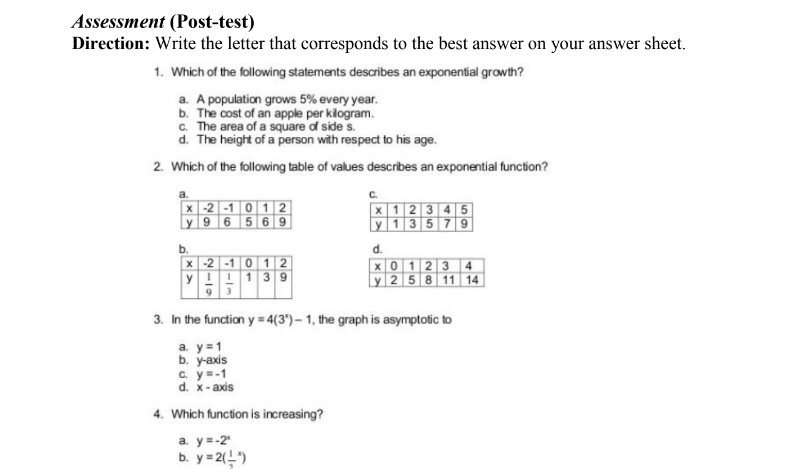 Assessment (Post-test)
Direction: Write the letter that corresponds to the best answer on your answer sheet.
1. Which of the following statements describes an exponential growth?
a. A population grows 5% every year.
b. The cost of an apple per klogram.
c. The area of a square of side s.
d. The height of a person with respect to his age.
2. Which of the following table of values describes an exponential function?
x -2 -1 0 12
y 9 6 569
X 12 3 4 5
y 1 35 7 9
b.
x -2 -1 0 12
yI!13 9
93
d.
X0 123 4
y 258 11 14
3. In the function y = 4(3)- 1, the graph is asymptotic to
a. y =1
b. y-axis
c. y=-1
d. x-axis
4. Which function is increasing?
а. ув-2
b. y= 2()
