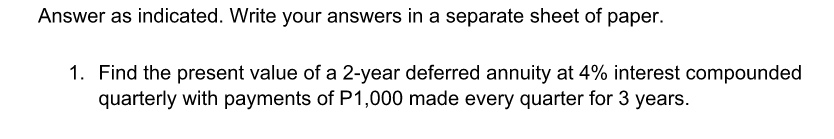 Answer as indicated. Write your answers in a separate sheet of paper.
1. Find the present value of a 2-year deferred annuity at 4% interest compounded
quarterly with payments of P1,000 made every quarter for 3 years.
