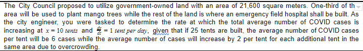The City Council proposed to utilize government-owned land with an area of 21,600 square meters. One-third of th
area will be used to plant mango trees while the rest of the land is where an emergency field hospital shall be built. As
the city engineer, you were tasked to determine the rate at which the total average number of COVID cases is
increasing at x= 10 tents and = 1 tent per day, given that if 25 tents are built, the average number of COVID cases
per tent will be 6 cases while the average number of cases will increase by 2 per tent for each additional tent in the
same area due to overcrowding.
