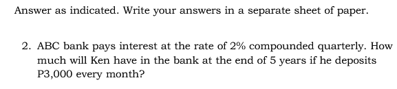 Answer as indicated. Write your answers in a separate sheet of paper.
2. ABC bank pays interest at the rate of 2% compounded quarterly. How
much will Ken have in the bank at the end of 5 years if he deposits
P3,000 every month?
