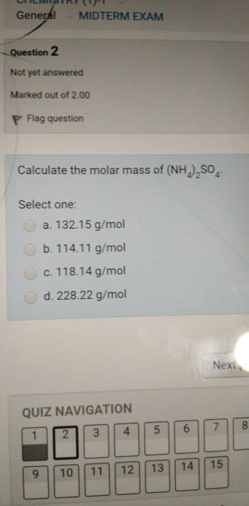 General
MIDTERM EXAM
Question 2
Not yet answered
Marked out of 2.00
P Flag question
Calculate the molar mass of (NH),SO
Select one:
a. 132.15 g/mol
b. 114.11 g/mol
c. 118.14 g/mol
d. 228.22 g/mol
Next
QUIZ NAVIGATION
4.
8.
9.
10
11
12
13
14
15
7.
69
3,
