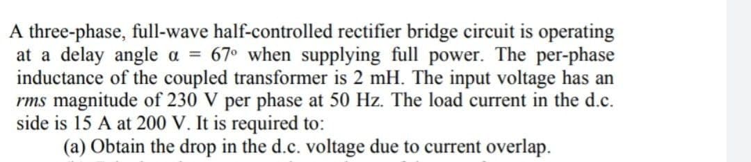 A three-phase, full-wave half-controlled rectifier bridge circuit is operating
at a delay angle a = 67° when supplying full power. The per-phase
inductance of the coupled transformer is 2 mH. The input voltage has an
rms magnitude of 230 V per phase at 50 Hz. The load current in the d.c.
side is 15 A at 200 V. It is required to:
(a) Obtain the drop in the d.c. voltage due to current overlap.