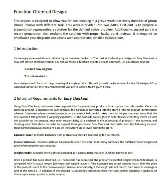 Function-Oriented
Design:
This project is designed to allow you for participating in a group work that every member of group
should involve with different task. This work is divided into two parts. First part is to prepare a
presentation representing a solution for the defined below problem. Additionally, second part is a
report preparation that explains the solution with proper background reviews. It is required to
emphasise your diagrams and charts with appropriate, detailed explanations.
1 Introduction
Increasingly supermarkets are introducing self-service checkouts. Your task is to develop a design for Easy Checkout, a
new self-service checkout system. You should follow a function-oriented design approach, i.e. you should develop:
1. a data flow diagram
2. structure charts
Your design should focus on the processing of a single product. This will provide the foundation for the full design of Easy
Checkout. Details on the requirements that you are to work with are given below.
2 Informal Requirements for Easy Checkout
Using Easy Checkout, customers take responsibility for presenting products to an optical barcode reader. Once this
scanning process is complete for each product, the barcode is converted into the store's internal product identification
scheme. Customers place scanned products on a conveyor belt, which takes them to the packing area. Note that the
conveyor belt also provides a weighing capability, i.e. the products are weighed in order to check that they match up with
the barcode on the product. Your main responsibility as a designer is the processing of products - the scanning and
checking described above. In order to support these processes, Easy Checkout reads data from the following sources:
Stock control database: maintains data on the current stock levels within the store.
Barcode reader: provides barcodes from products as they are scanned by the customers.
Product database: maintains data on all products within the store. Indexed by barcodes, the database holds weight and
price information for each product.
Weight reader: provides the weight of a product as it passes along the Easy Checkout conveyor belt.
Once a product has been identified, i.e. its barcode has been read, the product's expected weight (product database) is
compared with its actual weight (conveyor belt weight reader). If the expected and actual weights match then the price
of the product is sent to the console (output device). Alternatively, if the weights do not match, then an error message is
sent to the console. In addition, if the product is successfully processed then the stock control database is updated so
that a replacement product can be ordered.