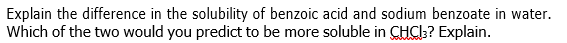 Explain the difference in the solubility of benzoic acid and sodium benzoate in water.
Which of the two would you predict to be more soluble in CHCI:? Explain.
