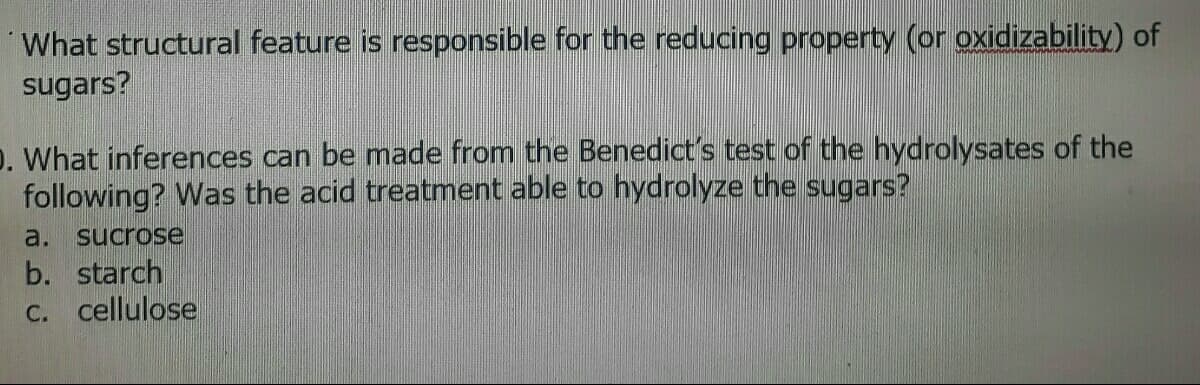 What structural feature is responsible for the reducing property (or oxidizability) of
sugars?
D. What inferences can be made from the Benedict's test of the hydrolysates of the
following? Was the acid treatment able to hydrolyze the sugars?
a. sucrose
b. starch
C. cellulose
