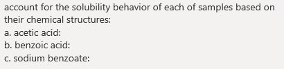 account for the solubility behavior of each of samples based on
their chemical structures:
a. acetic acid:
b. benzoic acid:
c. sodium benzoate:
