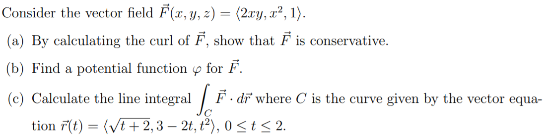 Consider the vector field F(x, Y, z) = (2xy, x², 1).
(a) By calculating the curl of F, show that F is conservative.
(b) Find a potential function p for F.
(c) Calculate the line integral / F· dī where C is the curve given by the vector equa-
C
tion 7(t) = (Vt + 2,3 – 2t, ť²), 0 <t< 2.
