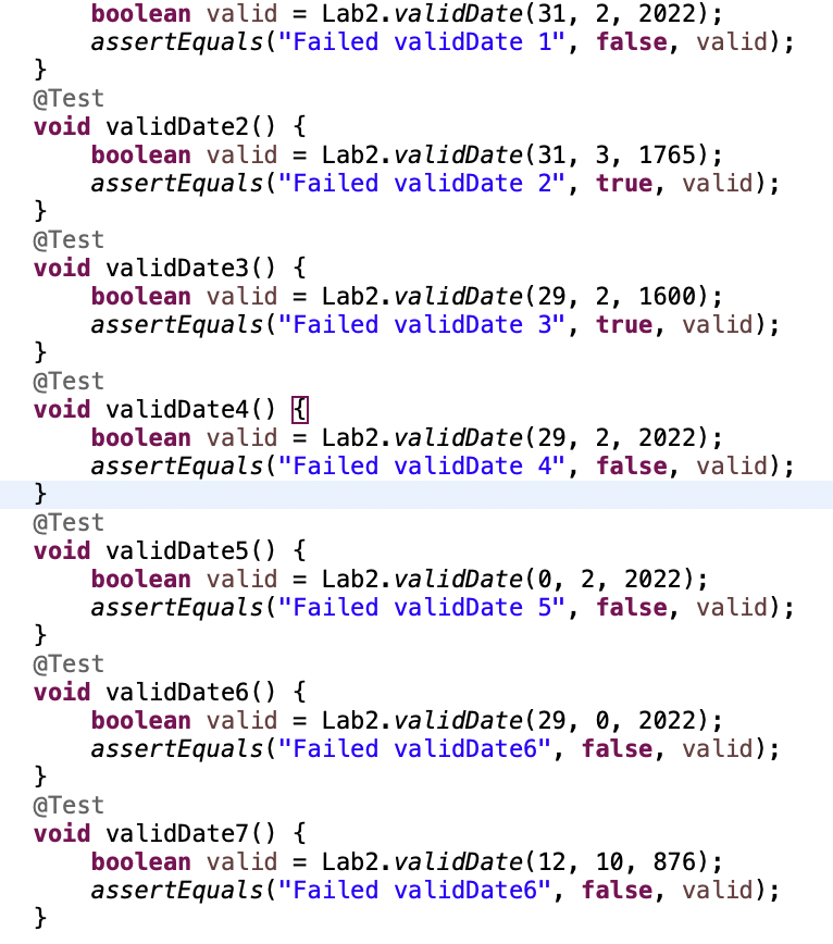 boolean valid = Lab2.validDate (31, 2, 2022);
assertEquals("Failed validDate 1", false, valid);
}
@Test
void validDate2() {
boolean valid = Lab2.validDate (31, 3, 1765);
assertEquals("Failed validDate 2", true, valid);
}
@Test
void validDate3() {
boolean valid = Lab2.validDate (29, 2, 1600);
assertEquals("Failed validDate 3", true, valid);
}
@Test
void validDate4 () {
boolean valid = Lab2.validDate (29, 2, 2022);
assertEquals("Failed validDate 4", false, valid);
}
@Test
void validDate5() {
boolean valid = Lab2.validDate(0, 2, 2022);
assertEquals("Failed validDate 5", false, valid);
}
@Test
void validDate6() {
boolean valid = Lab2.validDate (29, 0, 2022);
assertEquals("Failed validDate6", false, valid);
}
}
@Test
void validDate7() {
boolean valid = Lab2.validDate(12, 10, 876);
assertEquals("Failed valid Date6", false, valid);