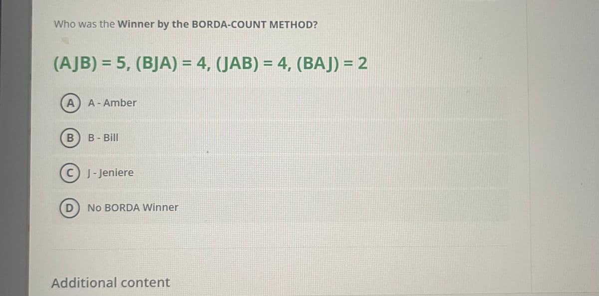Who was the Winner by the BORDA-COUNT METHOD?
(AJB) = 5, (BJA) = 4, (JAB) = 4, (BAJ) = 2
%3D
A A-Amber
B- Bill
C J-Jeniere
D
No BORDA Winner
Additional content
