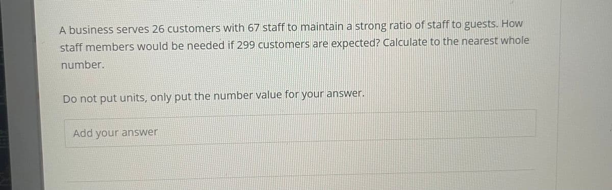 A business serves 26 customers with 67 staff to maintain a strong ratio of staff to guests. How
staff members would be needed if 299 customers are expected? Calculate to the nearest whole
number.
Do not put units, only put the number value for your answer.
Add your answer

