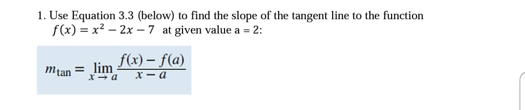 1. Use Equation 3.3 (below) to find the slope of the tangent line to the function
f(x) = x2 – 2x – 7 at given value a = 2:
f(x) – f(a)
х — а
Mtan = lim
