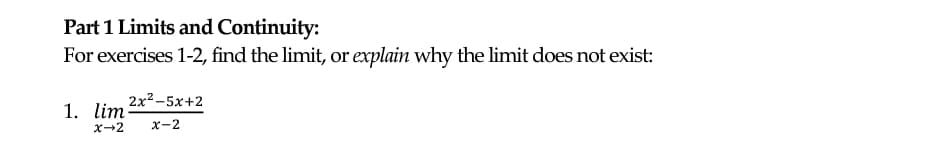 Part 1 Limits and Continuity:
For exercises 1-2, find the limit, or explain why the limit does not exist:
2x2-5x+2
1. lim
X-2
x-2
