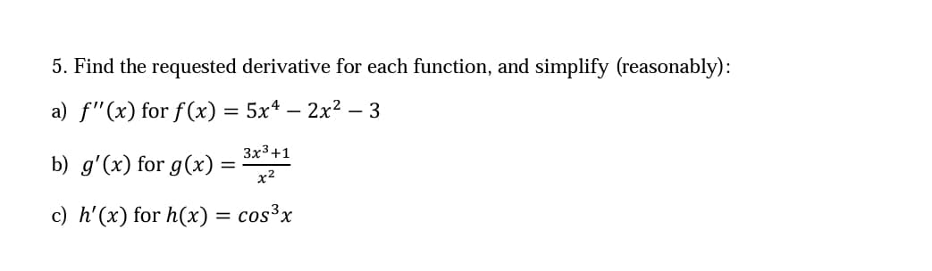 5. Find the requested derivative for each function, and simplify (reasonably):
a) f"(x) for f (x) = 5xª – 2x² – 3
Зx3+1
b) g'(x) for g(x)
x2
c) h'(x) for h(x) = cos³x

