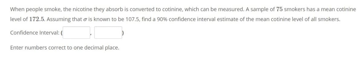 When people smoke, the nicotine they absorb is converted to cotinine, which can be measured. A sample of 75 smokers has a mean cotinine
level of 172.5. Assuming that o is known to be 107.5, find a 90% confidence interval estimate of the mean cotinine level of all smokers.
Confidence Interval: (
Enter numbers correct to one decimal place.
