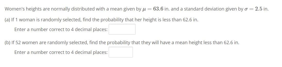 Women's heights are normally distributed with a mean given by u = 63.6 in. and a standard deviation given by o = 2.5 in.
(a) If 1 woman is randomly selected, find the probability that her height is less than 62.6 in.
Enter a number correct to 4 decimal places:
(b) If 52 women are randomly selected, find the probability that they will have a mean height less than 62.6 in.
Enter a number correct to 4 decimal places:

