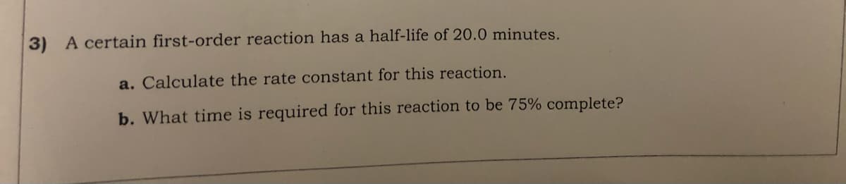 3) A certain first-order reaction has a half-life of 20.0 minutes.
a. Calculate the rate constant for this reaction.
b. What time is required for this reaction to be 75% complete?
