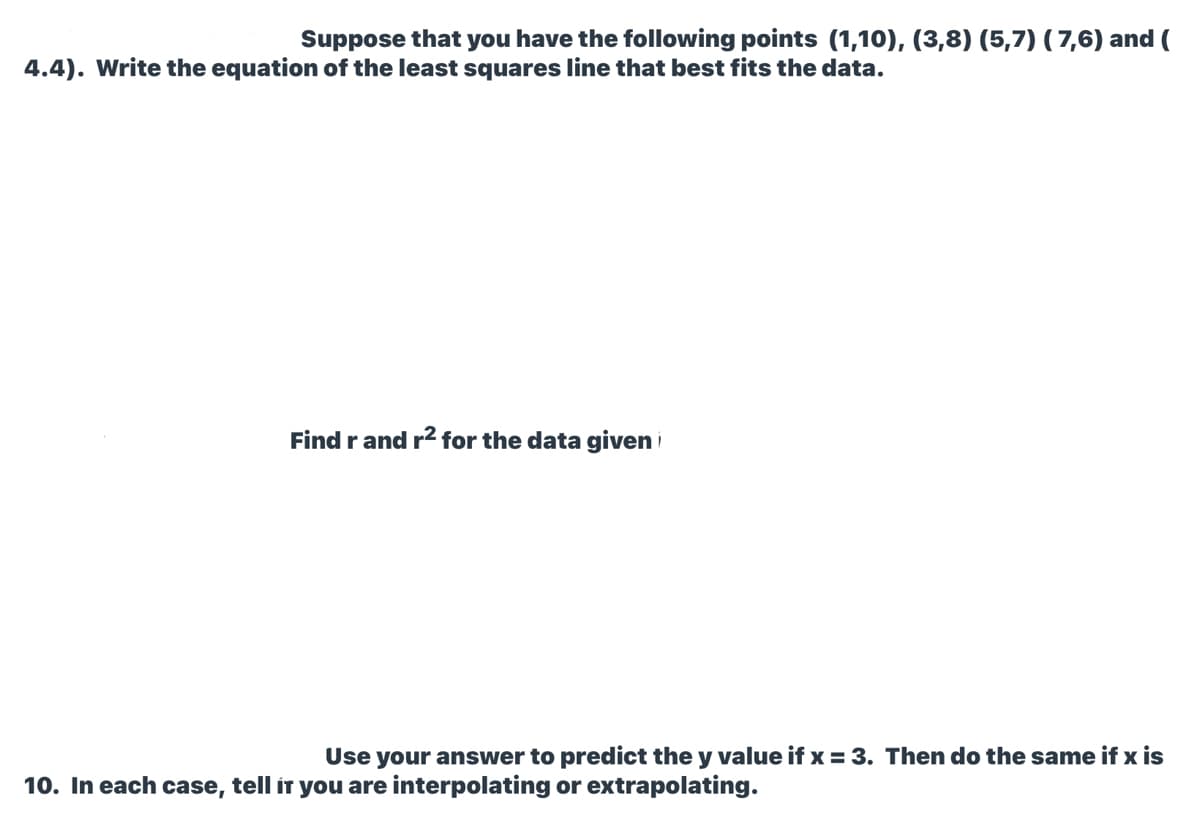 Suppose that you have the following points (1,10), (3,8) (5,7) ( 7,6) and (
4.4). Write the equation of the least squares line that best fits the data.
Find r and r2 for the data given i
Use your answer to predict the y value if x = 3. Then do the same if x is
10. In each case, tell íT you are interpolating or extrapolating.
