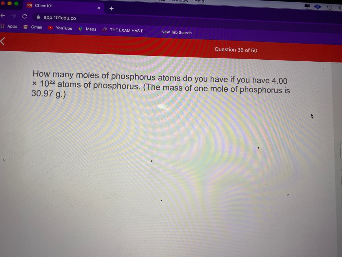 Help
101 Chem101
+
A app.101edu.co
Apps
M Gmail
YouTube
9 Maps
) THE EXAM HAS E...
New Tab Search
Question 36 of 50
How many moles of phosphorus atoms do you have if you have 4.00
x 1022 atoms of phosphorus. (The mass of one mole of phosphorus is
30.97 g.)

