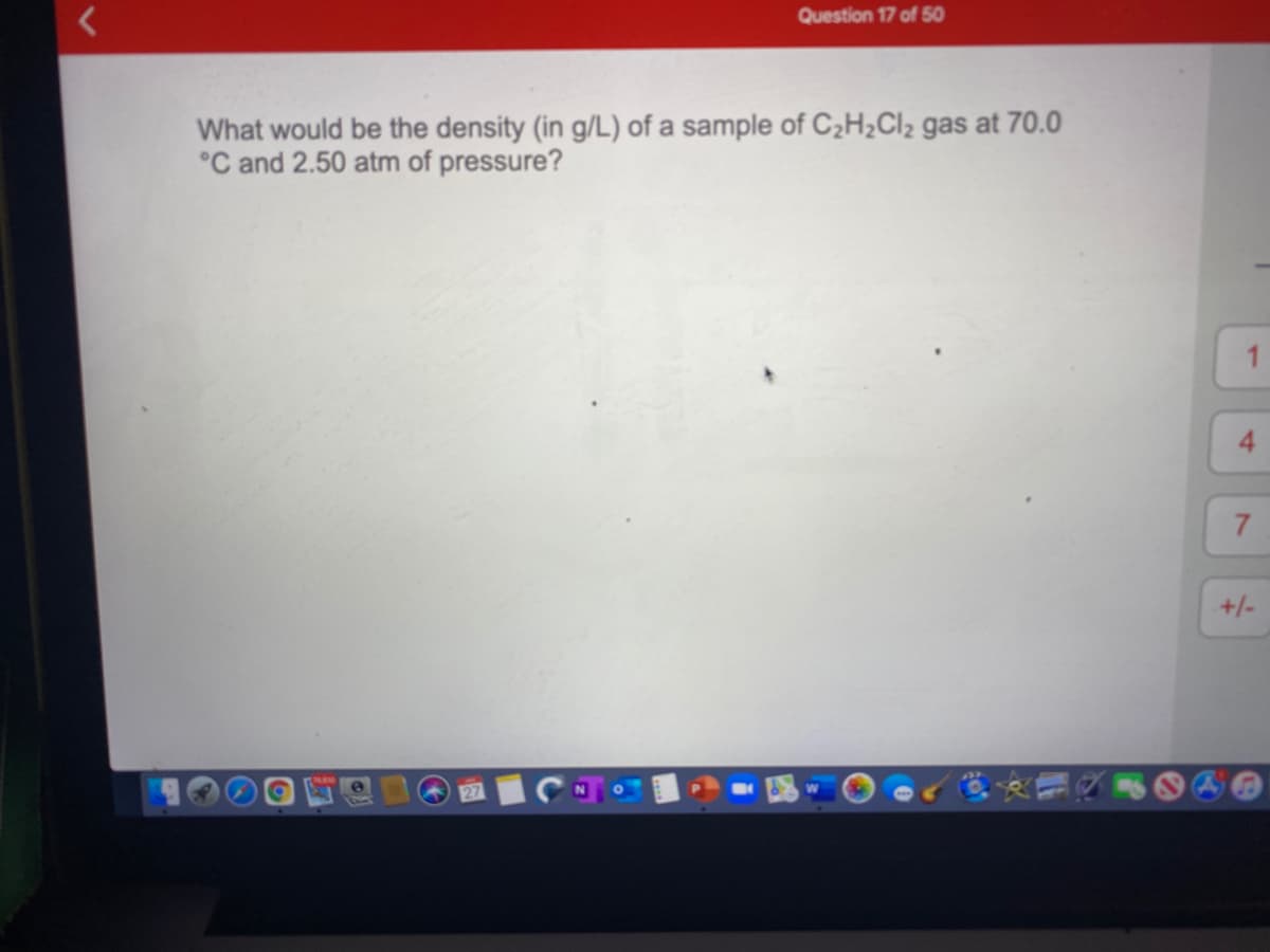 Question 17 of 50
What would be the density (in g/L) of a sample of C2H2CI2 gas at 70.0
°C and 2.50 atm of pressure?
7.
+/-
