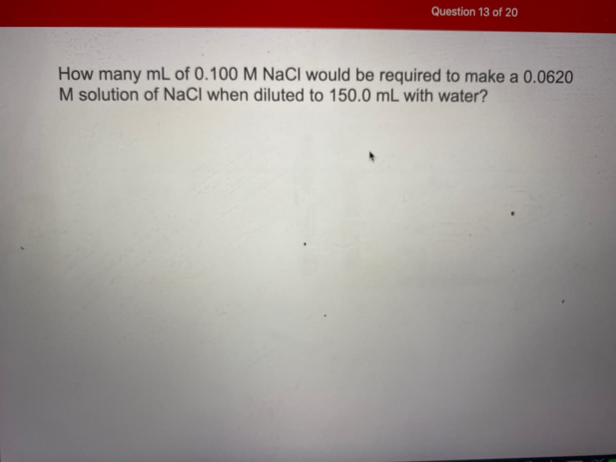Question 13 of 20
How many mL of 0.100 M NaCl would be required to make a 0.0620
M solution of NaCl when diluted to 150.0 mL with water?
