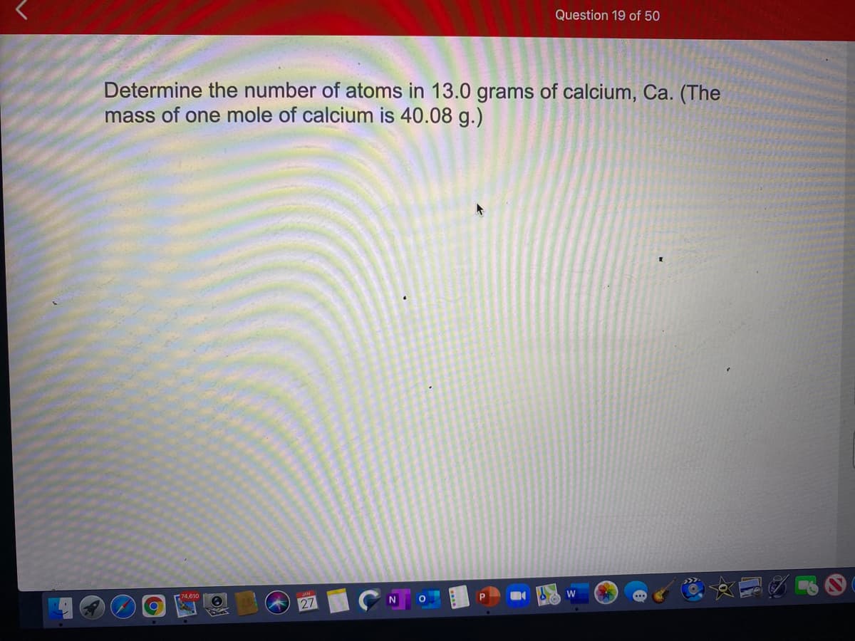 Question 19 of 50
Determine the number of atoms in 13.0 grams of calcium, Ca. (The
mass of one mole of calcium is 40.08 g.)
74,610
27
