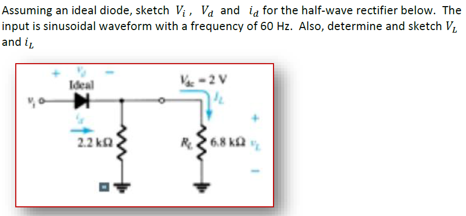 Assuming an ideal diode, sketch Vị, Và and ia for the half-wave rectifier below. The
input is sinusoidal waveform with a frequency of 60 Hz. Also, determine and sketch V,
and ir
Ideal
V-2 V
2.2 ka
R
6.8 ka
