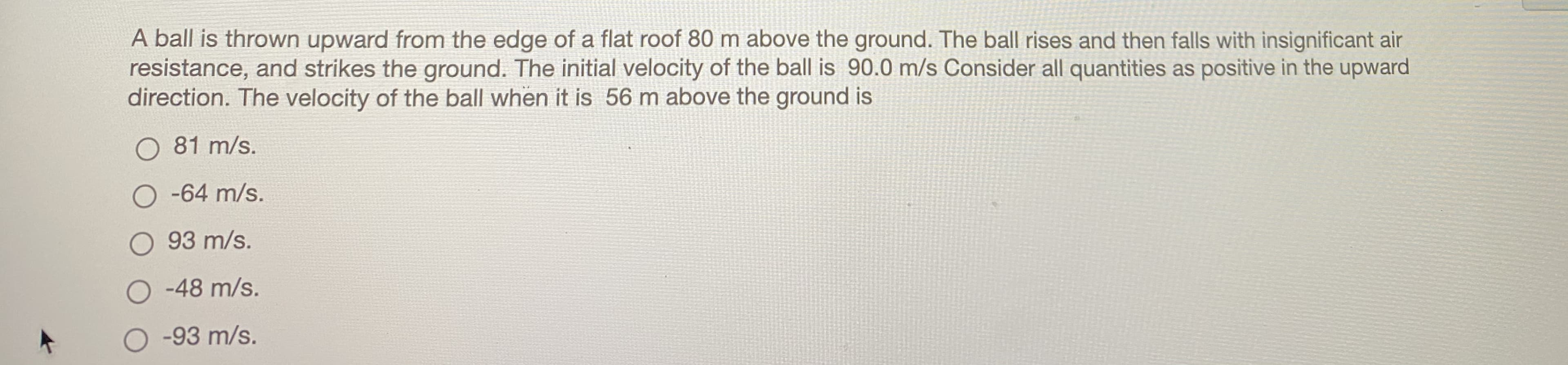 A ball is thrown upward from the edge of a flat roof 80 m above the ground. The ball rises and then falls with insignificant air
resistance, and strikes the ground. The initial velocity of the ball is 90.0 m/s Consider all quantities as positive in the upward
direction. The velocity of the ball when it is 56 m above the ground is
O 81 m/s.
O -64 m/s.
O 93 m/s.
O -48 m/s.
O -93 m/s.
