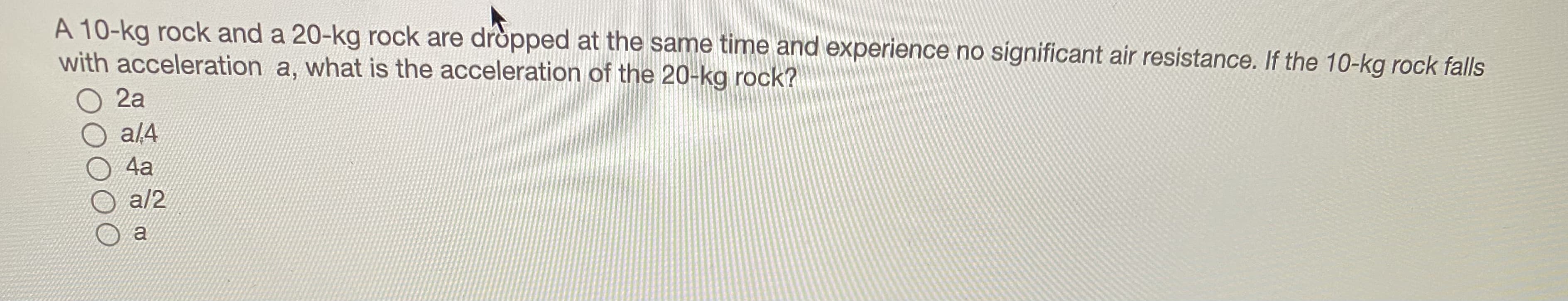 A 10-kg rock and a 20-kg rock are dròpped at the same time and experience no significant air resistance. If the 10-kg rock falls
with acceleration a, what is the acceleration of the 20-kg rock?
2a
a/4
4a
a/2
a
