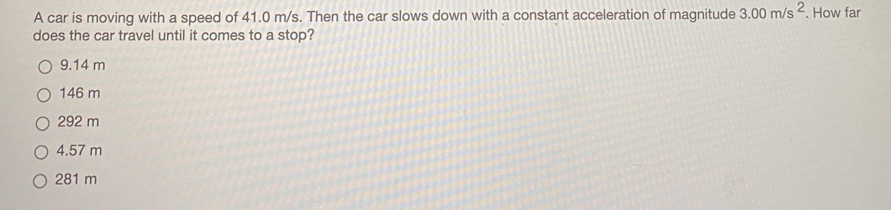 A car is moving with a speed of 41.0 m/s. Then the car slows down with a constant acceleration of magnitude 3.00 m/s . How far
does the car travel until it comes to a stop?
