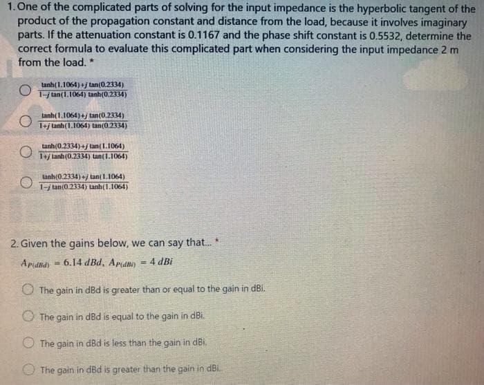 1. One of the complicated parts of solving for the input impedance is the hyperbolic tangent of the
product of the propagation constant and distance from the load, because it involves imaginary
parts. If the attenuation constant is 0.1167 and the phase shift constant is 0.5532, determine the
correct formula to evaluate this complicated part when considering the input impedance 2 m
from the load. *
tanh(1.1064) +j tan(0.2334)
T- tan(1.1064) tanh(0.2334)
Lanh(1.1064)+j tan(0.2334)
1+j tanh(1.1064) tan(0.2334)
tanh(0.2334)+/ tan(1.1064)
1+j lanh(0.2334) tan(1.1064)
tanh(0.2334)+j tan( 1.1064)
1-j lan(0.2334) anh(1.1064)
2. Given the gains below, we can say that. *
ApdBd)
6.14 dBd, Apani)
4 dBi
O The gain in dBd is greater than or equal to the gain in dBi.
O The gain in d8d is equal to the gain in dBi.
O The gain in dBd is less than the gain in dBi.
The gain in dBd is greater than the gain in dBi.
