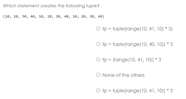 Which statement creates the following tuple?
(10, 20, 30, 40, 10, 20, 30, 40, 10, 20, 30, 40)
O tp = tuple (range(10, 41, 10) * 3)
O tp = tuple (range(10, 40, 10)) * 3
O tp = (range (10, 41, 10)) * 3
O None of the others
O tp = tuple (range (10, 41, 10)) * 3
