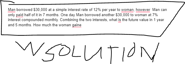 Man borrowed $30,000 at a simple interest rate of 12% per year to woman, however Man can
only paid half of it in 7 months. One day Man borrowed another $30,000 to woman at 7%
interest compounded monthly. Combining the two interests, what is the future value in 1 year
and 5 months. How much the woman gaine
WSOLUTION
