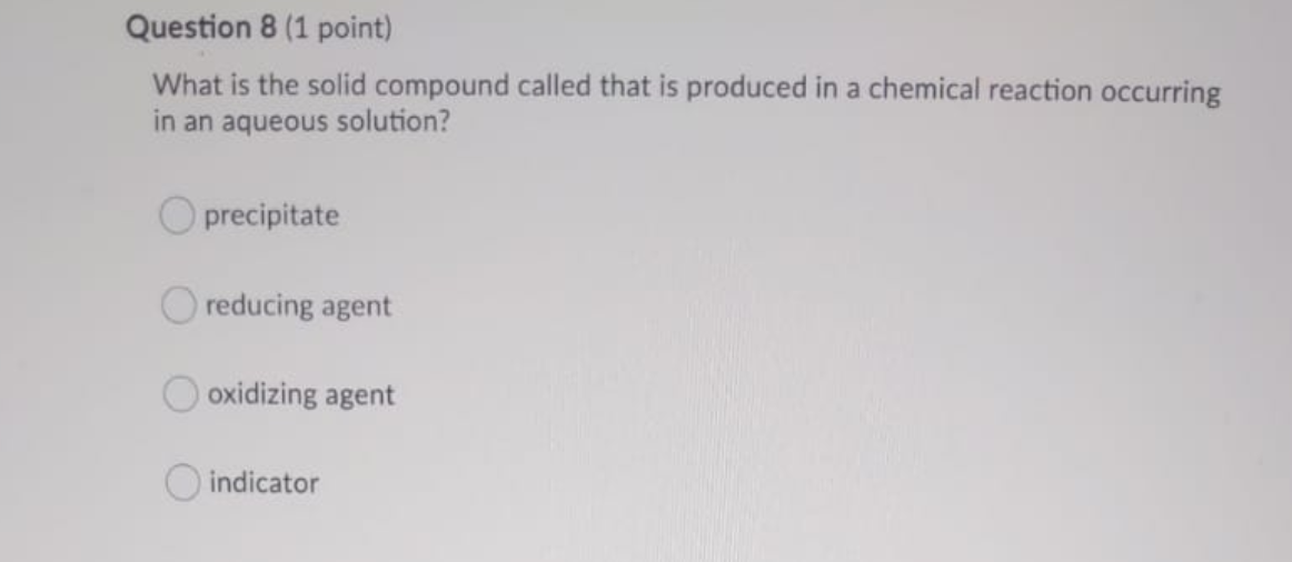 What is the solid compound called that is produced in a chemical reaction occurring
in an aqueous solution?
precipitate
reducing agent
oxidizing agent
O indicator
