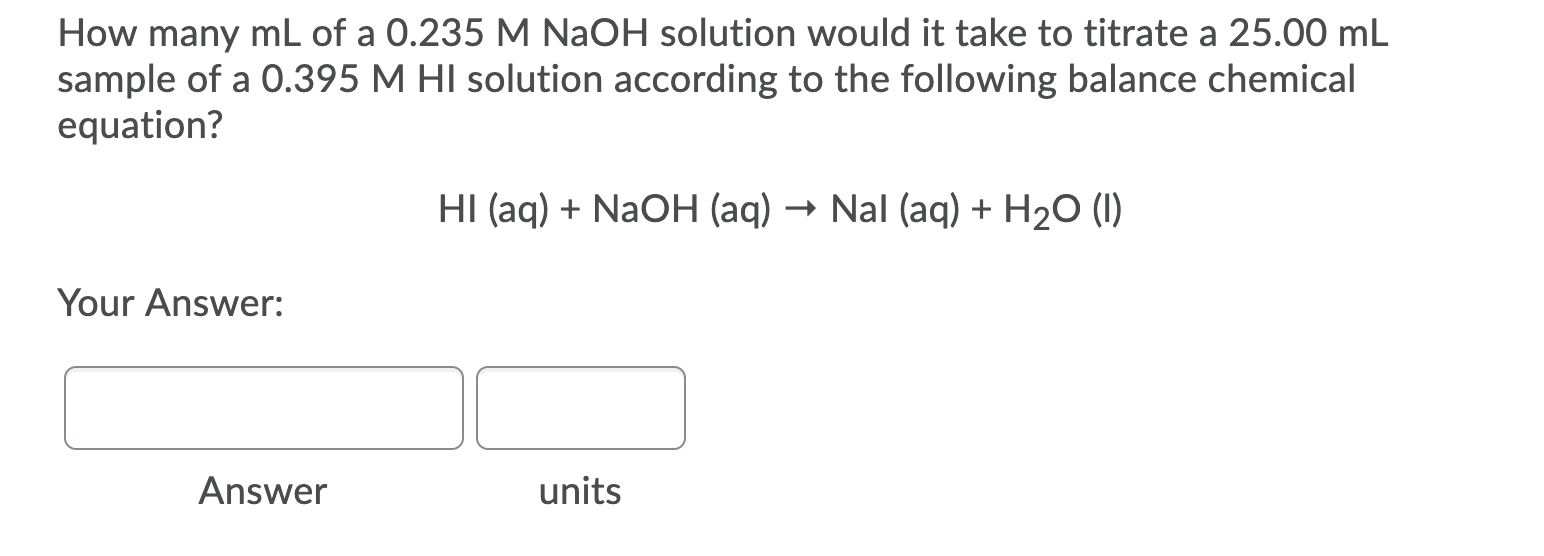 How many mL of a 0.235 M NaOH solution would it take to titrate a 25.00 mL
sample of a 0.395 M HI solution according to the following balance chemical
equation?
HI (aq) + NaOH (aq) → Nal (aq) + H2O (1)
